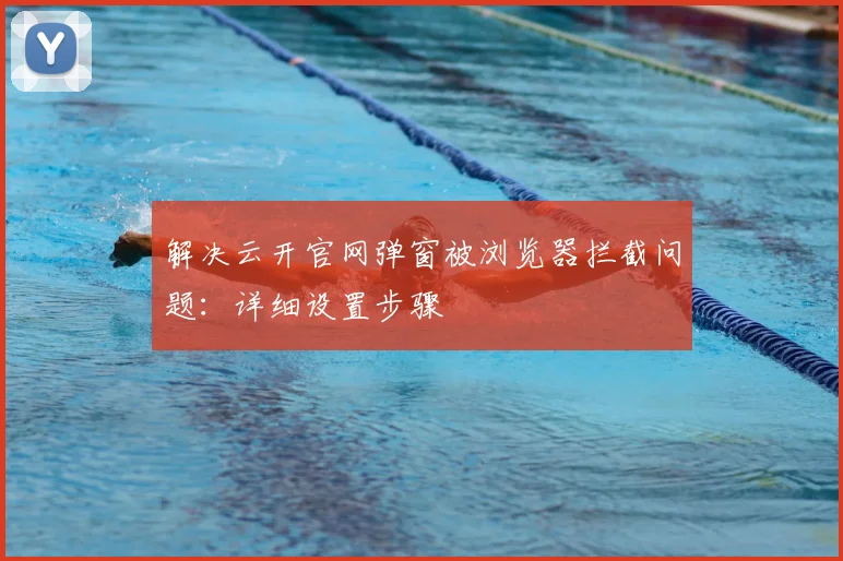 解决云开官网弹窗被浏览器拦截问题：详细设置步骤