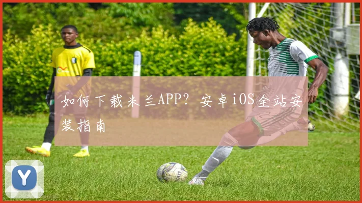 如何下载米兰APP？安卓iOS全站安装指南