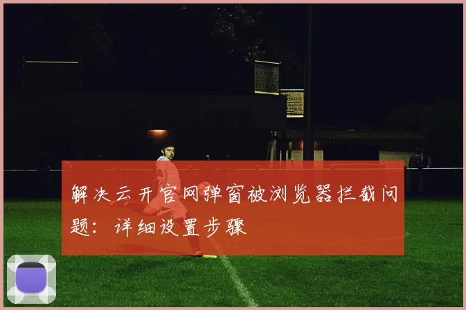 解决云开官网弹窗被浏览器拦截问题：详细设置步骤